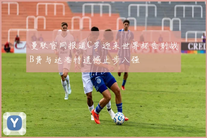 曼联官网报道C罗迎来世界杯告别战B费与达洛特遗憾止步八强
