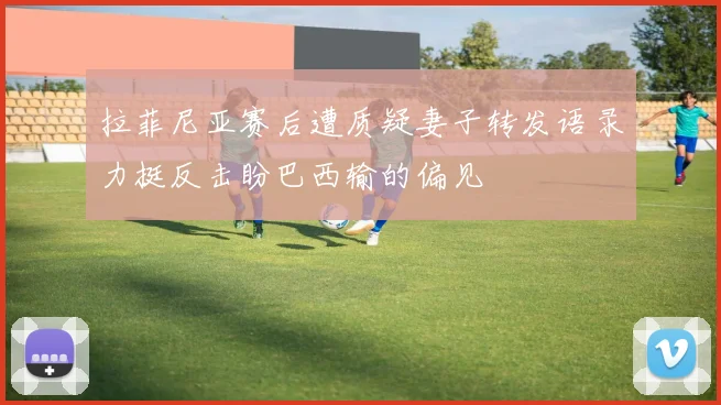 拉菲尼亚赛后遭质疑妻子转发语录力挺反击盼巴西输的偏见