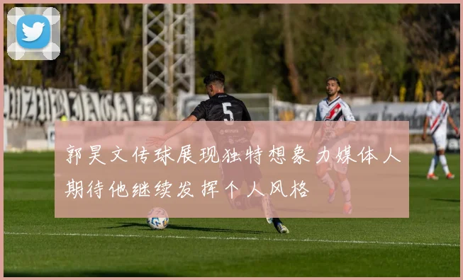 郭昊文传球展现独特想象力媒体人期待他继续发挥个人风格