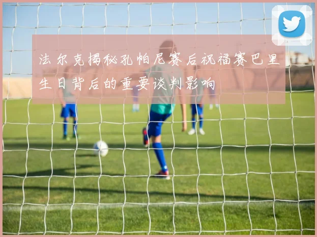 法尔克揭秘孔帕尼赛后祝福赛巴里生日背后的重要谈判影响