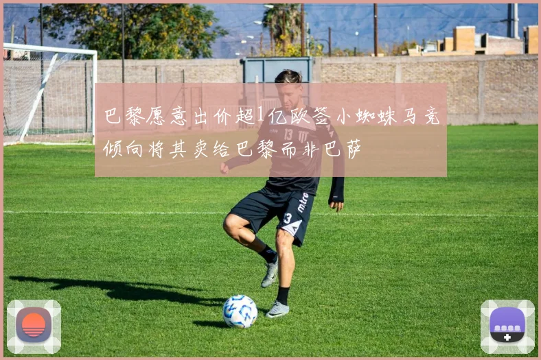 巴黎愿意出价超1亿欧签小蜘蛛马竞倾向将其卖给巴黎而非巴萨