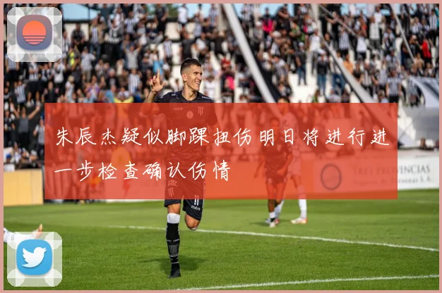 朱辰杰疑似脚踝扭伤明日将进行进一步检查确认伤情