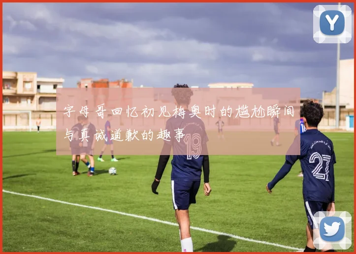 字母哥回忆初见梅奥时的尴尬瞬间与真诚道歉的趣事
