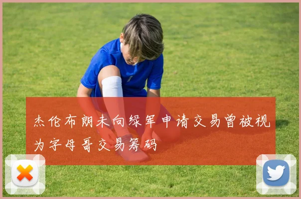 杰伦布朗未向绿军申请交易曾被视为字母哥交易筹码