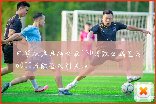 巴萨从库库转会获130万欧分成皇马6000万欧签约引关注