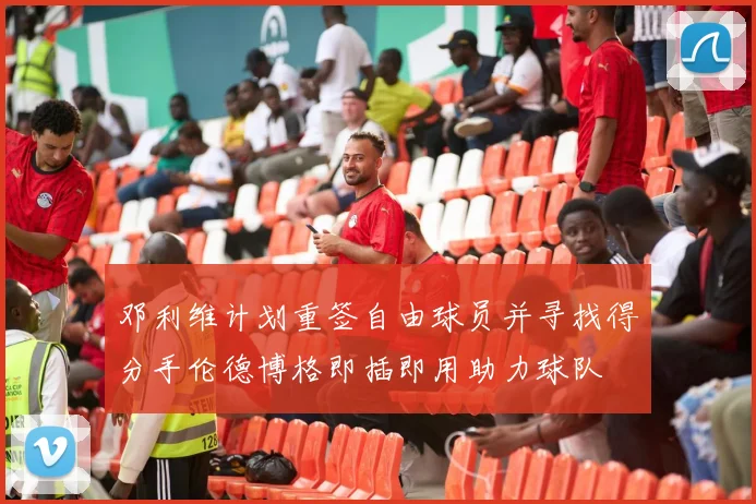 邓利维计划重签自由球员并寻找得分手伦德博格即插即用助力球队