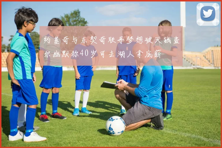 约基奇与东契奇联手梦想破灭钱查尔幽默称40岁可去湖人拿底薪