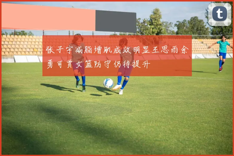 张子宇减脂增肌成效明显王思雨余勇可贾女篮防守仍待提升