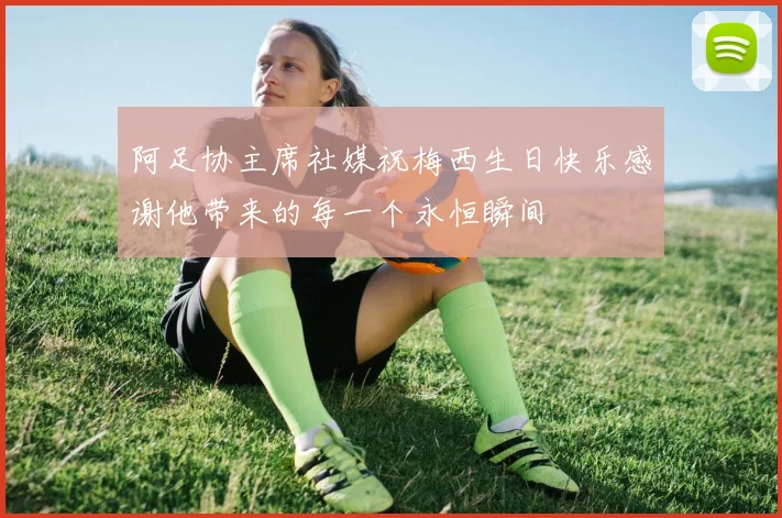阿足协主席社媒祝梅西生日快乐感谢他带来的每一个永恒瞬间