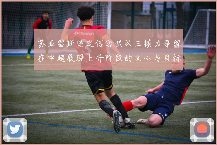苏亚雷斯坚定信念武汉三镇力争留在中超展现上升阶段的决心与目标