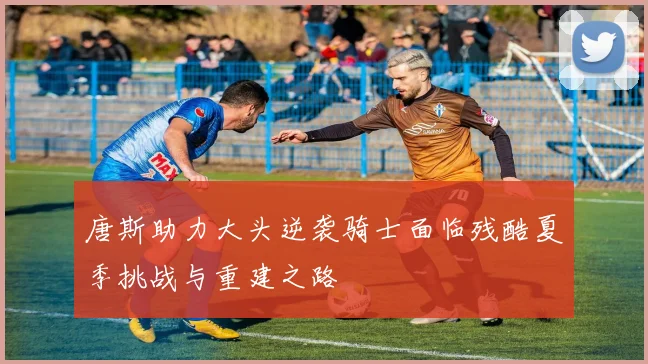 唐斯助力大头逆袭骑士面临残酷夏季挑战与重建之路