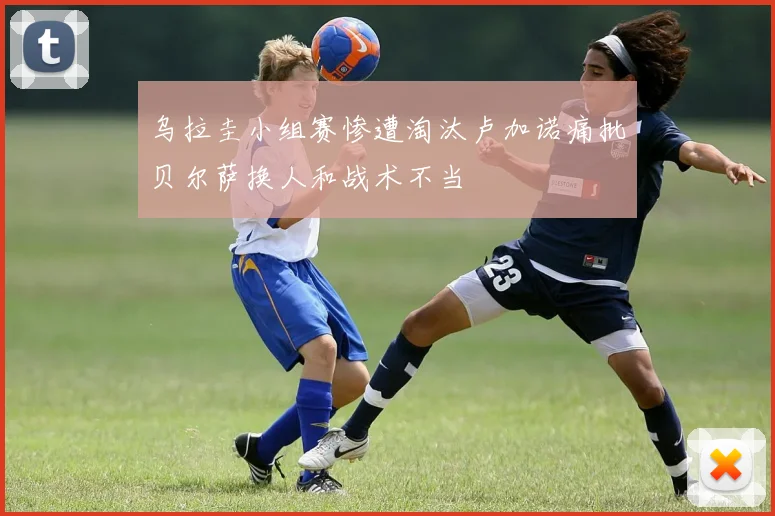 乌拉圭小组赛惨遭淘汰卢加诺痛批贝尔萨换人和战术不当