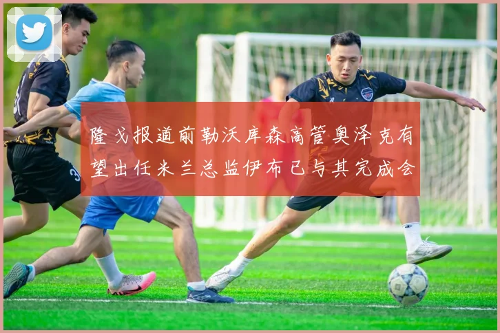 隆戈报道前勒沃库森高管奥泽克有望出任米兰总监伊布已与其完成会面