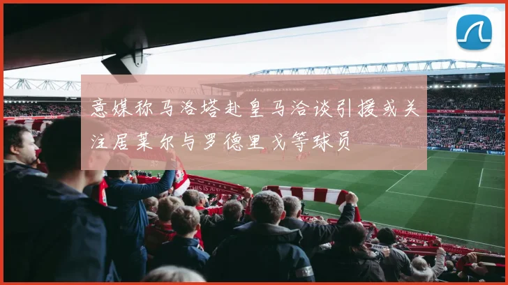 意媒称马洛塔赴皇马洽谈引援或关注居莱尔与罗德里戈等球员