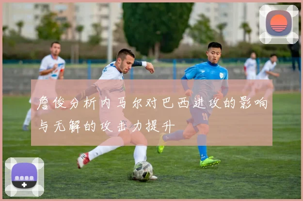 詹俊分析内马尔对巴西进攻的影响与无解的攻击力提升