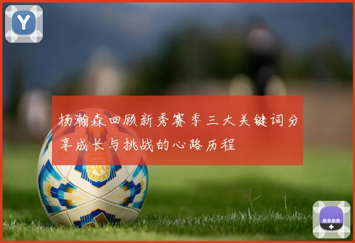 杨瀚森回顾新秀赛季三大关键词分享成长与挑战的心路历程