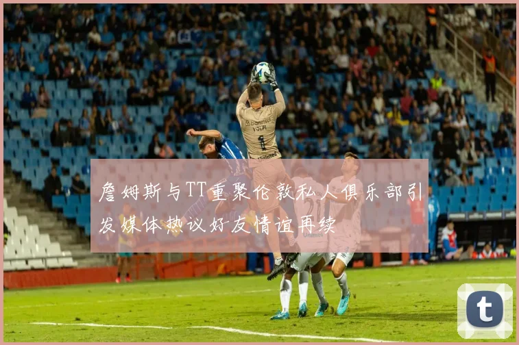 詹姆斯与TT重聚伦敦私人俱乐部引发媒体热议好友情谊再续