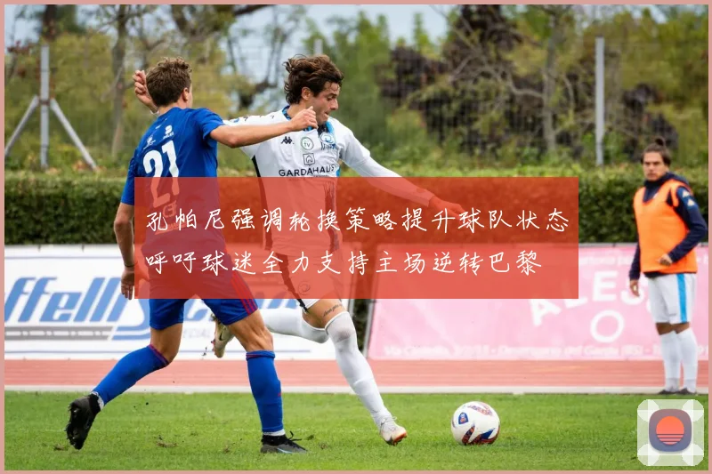 孔帕尼强调轮换策略提升球队状态呼吁球迷全力支持主场逆转巴黎