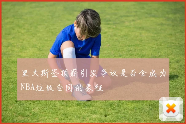 里夫斯签顶薪引发争议是否会成为NBA垃圾合同的象征
