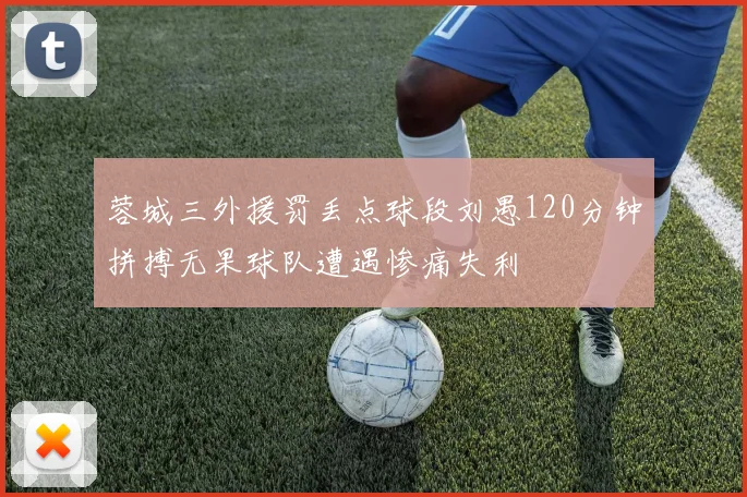 蓉城三外援罚丢点球段刘愚120分钟拼搏无果球队遭遇惨痛失利