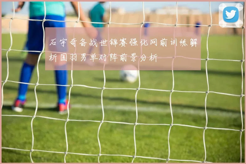 石宇奇备战世锦赛强化网前训练解析国羽男单对阵前景分析
